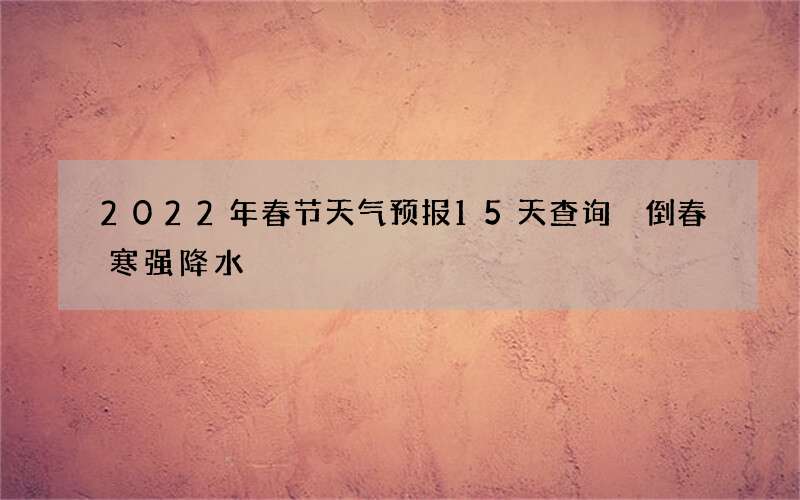 2022年春节天气预报15天查询 倒春寒强降水